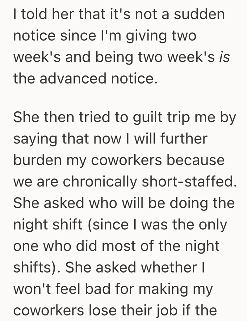 I told her that it's not a sudden notice since I'm giving two week's and being two week's is the advanced notice. She then tried to guilt trip me by saying that now I will further burden my coworkers because we are chronically short-staffed. She asked who will be doing the night shift (since I was the only one who did most of the night shifts). She asked whether I won't feel bad for making my coworkers lose their job if the
