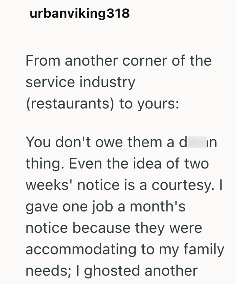 urbanviking318 From another corner of the service industry (restaurants) to yours: You don't owe them a d In thing. Even the idea of two weeks' notice is a courtesy. I gave one job a month's notice because they were accommodating to my family needs; I ghosted another