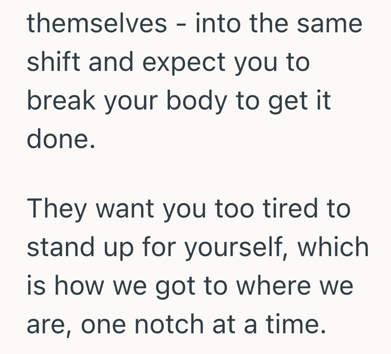 themselves - into the same shift and expect you to break your body to get it done. They want you too tired to stand up for yourself, which is how we got to where we are, one notch at a time.