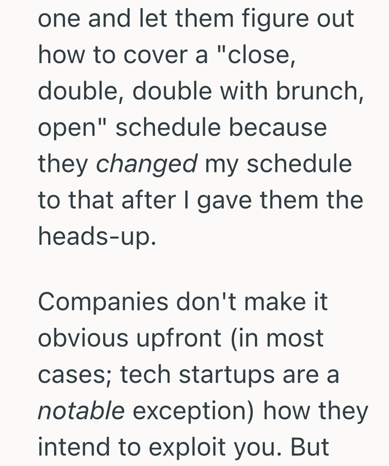 one and let them figure out how to cover a "close, double, double with brunch, open" schedule because they changed my schedule to that after I gave them the heads-up. Companies don't make it. obvious upfront (in most cases; tech startups are a notable exception) how they intend to exploit you. But