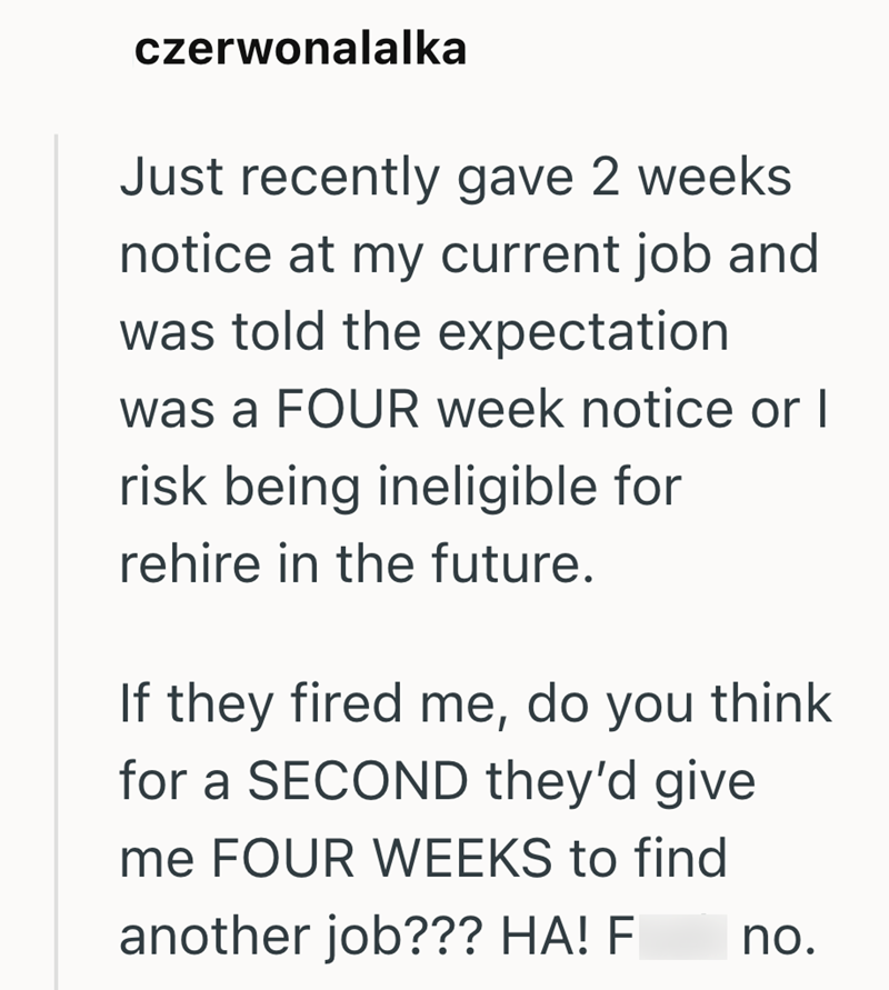 czerwonalalka Just recently gave 2 weeks notice at my current job and was told the expectation was a FOUR week notice or I risk being ineligible for rehire in the future. If they fired me, do you think for a SECOND they'd give me FOUR WEEKS to find another job??? HA! F no.