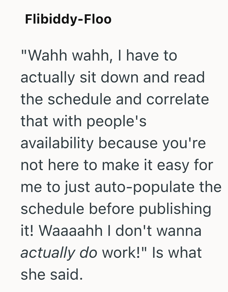 Flibiddy-Floo "Wahh wahh, I have to actually sit down and read the schedule and correlate that with people's availability because you're not here to make it easy for me to just auto-populate the schedule before publishing it! Waaaahh I don't wanna actually do work!" Is what she said.