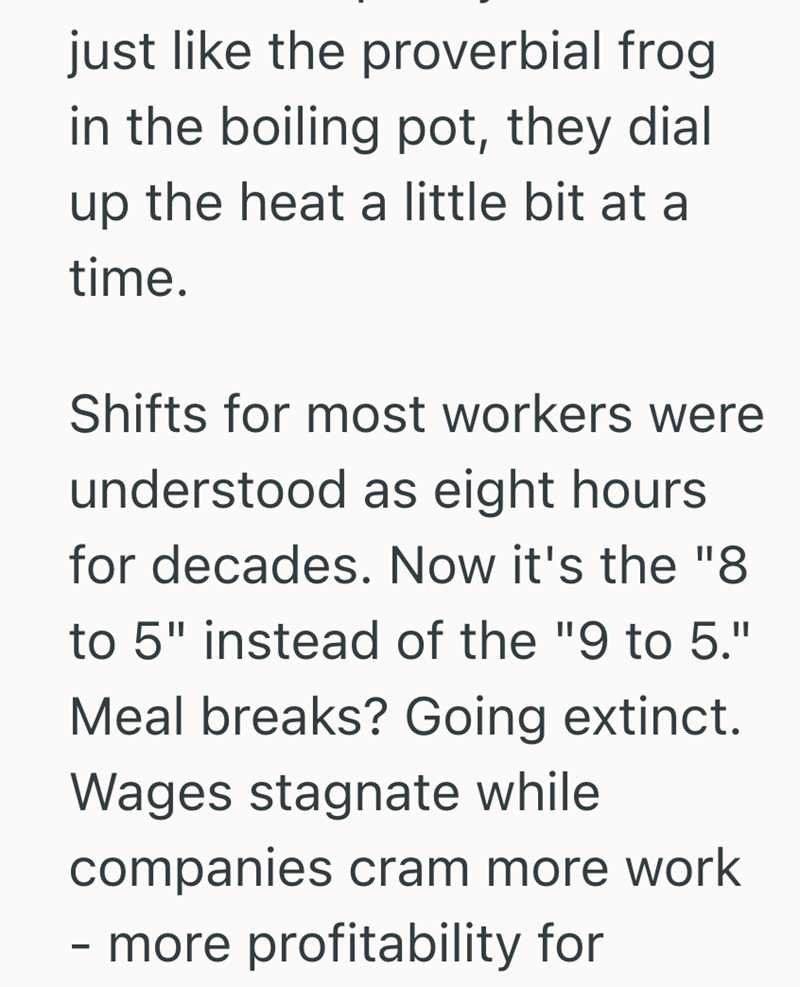 just like the proverbial frog in the boiling pot, they dial up the heat a little bit at a time. Shifts for most workers were understood as eight hours for decades. Now it's the "8 to 5" instead of the "9 to 5." Meal breaks? Going extinct. Wages stagnate while companies cram more work - more profitability for