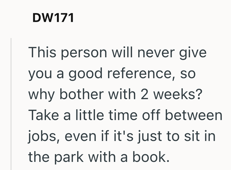 DW171 This person will never give you a good reference, so why bother with 2 weeks? Take a little time off between jobs, even if it's just to sit in the park with a book.