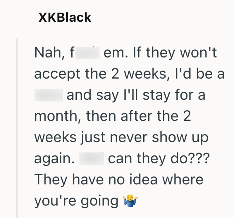 XKBlack Nah, f em. If they won't accept the 2 weeks, I'd be a and say I'll stay for a month, then after the 2 weeks just never show up again. can they do??? They have no idea where you're going w