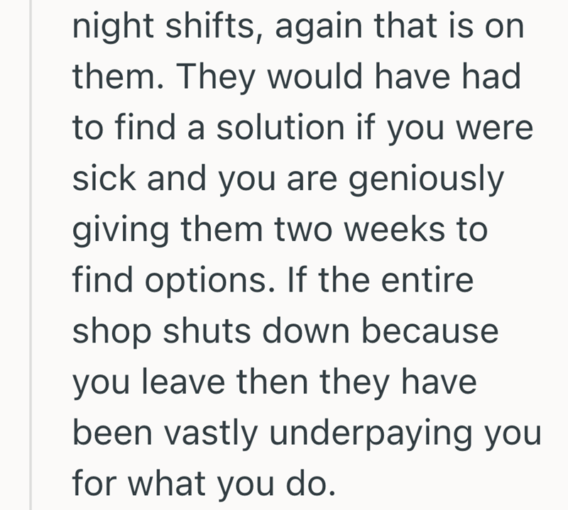 night shifts, again that is on them. They would have had to find a solution if you were sick and you are geniously giving them two weeks to find options. If the entire shop shuts down because you leave then they have been vastly underpaying you for what you do.