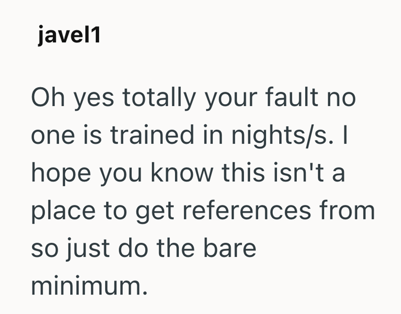 javel1 Oh yes totally your fault no one is trained in nights/s. I hope you know this isn't a place to get references from so just do the bare minimum.