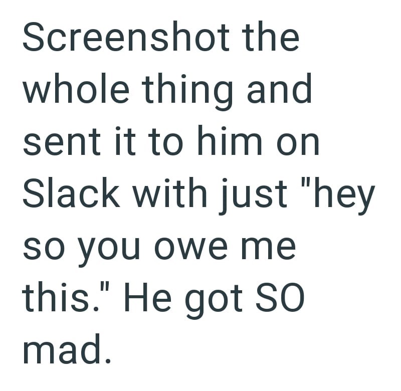 Screenshot the whole thing and sent it to him on Slack with just "hey so you owe me this." He got SO mad.