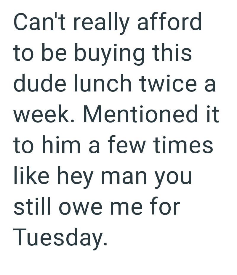 Can't really afford to be buying this dude lunch twice a week. Mentioned it to him a few times like hey man you still owe me for Tuesday.