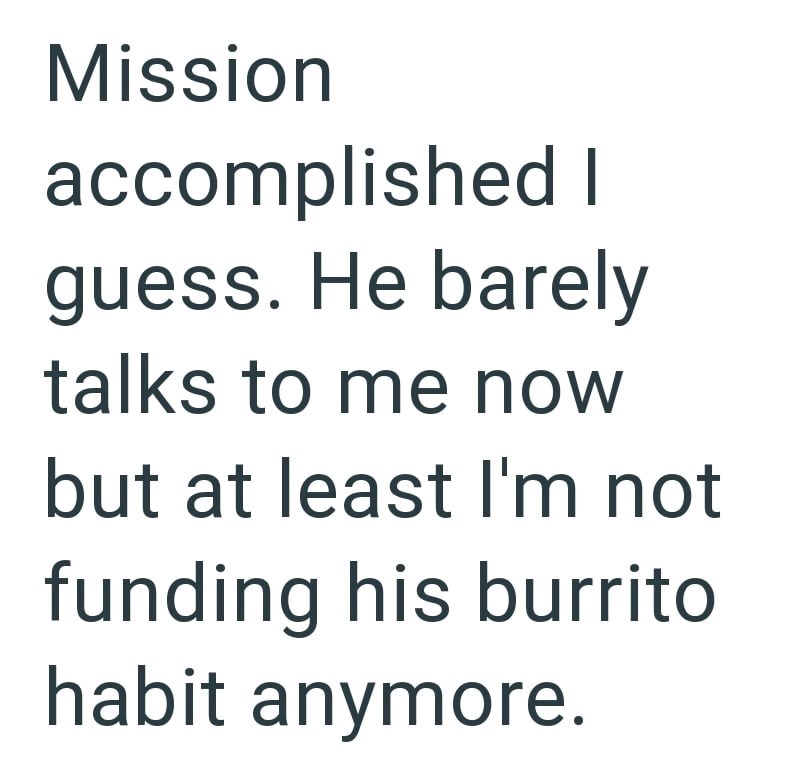 Mission accomplished I guess. He barely talks to me now but at least I'm not funding his burrito habit anymore.