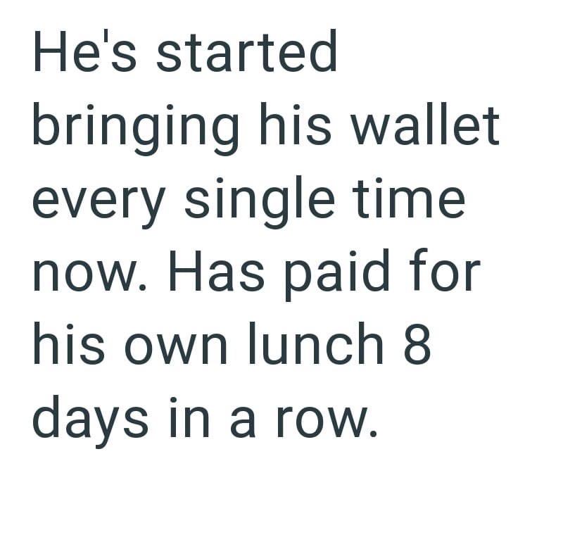 He's started bringing his wallet every single time now. Has paid for his own lunch 8 days in a row.