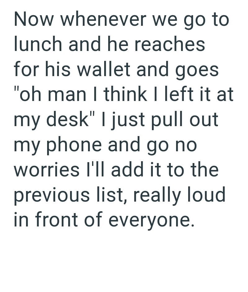 Now whenever we go to lunch and he reaches for his wallet and goes "oh man I think I left it at my desk" I just pull out my phone and go no worries I'll add it to the previous list, really loud in front of everyone.