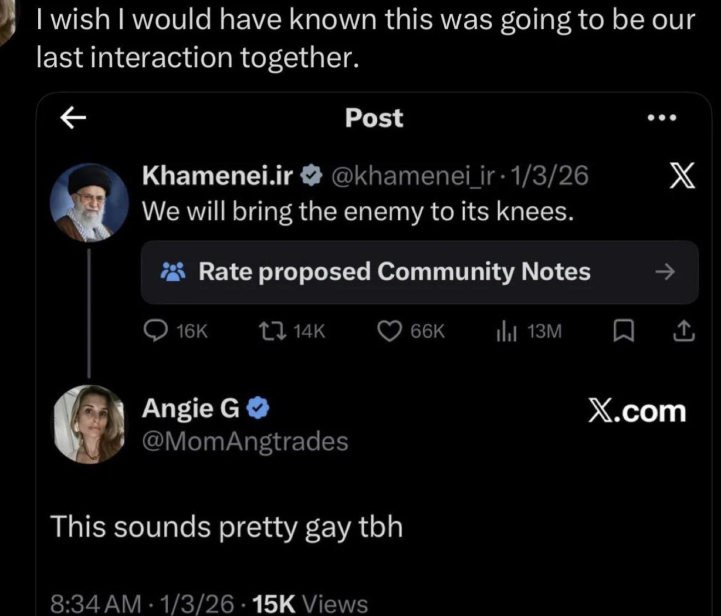 I wish I would have known this was going to be our last interaction together. ← Post Khamenei.ir@khamenei_ir 1/3/26 X We will bring the enemy to its knees. Rate proposed Community Notes -> 16K 14K 66K lil 13M X.com Angie G @MomAngtrades This sounds pretty gay tbh 8:34 AM 1/3/26 15K Views