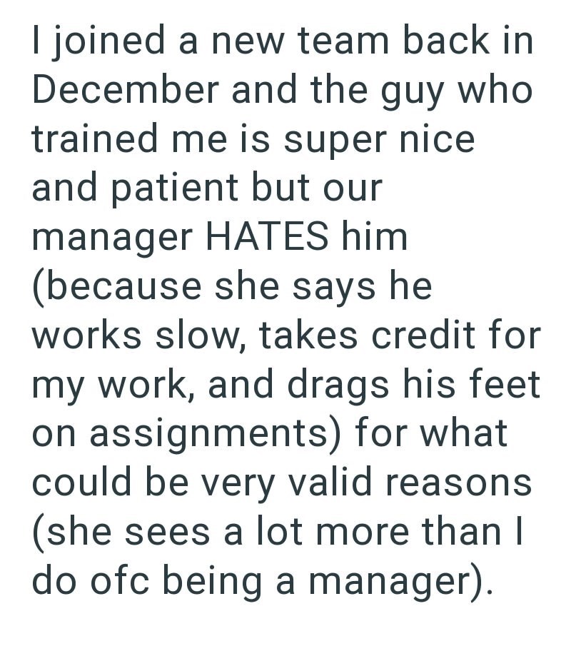 I joined a new team back in December and the guy who trained me is super nice and patient but our manager HATES him (because she says he works slow, takes credit for my work, and drags his feet on assignments) for what could be very valid reasons (she sees a lot more than I do ofc being a manager).