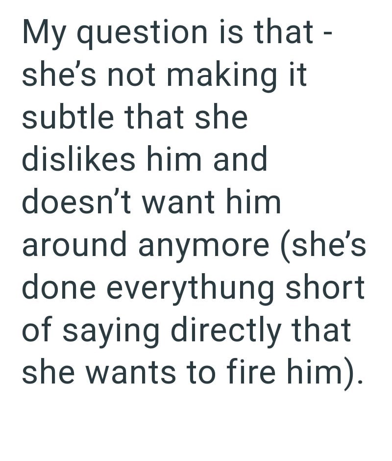 My question is that - she's not making it subtle that she dislikes him and doesn't want him around anymore (she's done everythung short of saying directly that she wants to fire him).