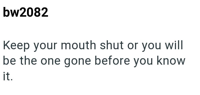 bw2082 Keep your mouth shut or you will be the one gone before you know it.