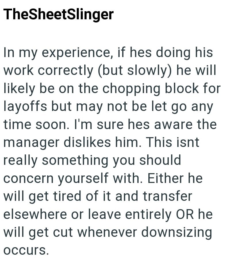 TheSheetSlinger In my experience, if hes doing his work correctly (but slowly) he will likely be on the chopping block for layoffs but may not be let go any time soon. I'm sure hes aware the manager dislikes him. This isnt really something you should concern yourself with. Either he will get tired of it and transfer elsewhere or leave entirely OR he will get cut whenever downsizing occurs.