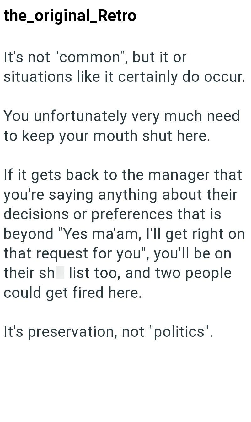 the_original_Retro It's not "common", but it or situations like it certainly do occur. You unfortunately very much need to keep your mouth shut here. If it gets back to the manager that you're saying anything about their decisions or preferences that is beyond "Yes ma'am, I'll get right on that request for you", you'll be on their sh list too, and two people could get fired here. It's preservation, not "politics".
