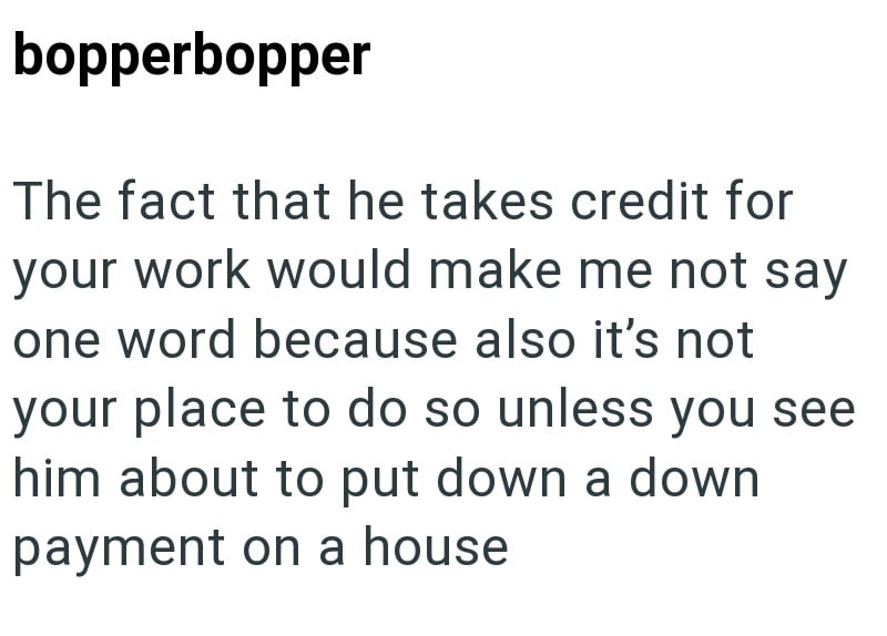 bopperbopper The fact that he takes credit for your work would make me not say one word because also it's not your place to do so unless you see him about to put down a down payment on a house