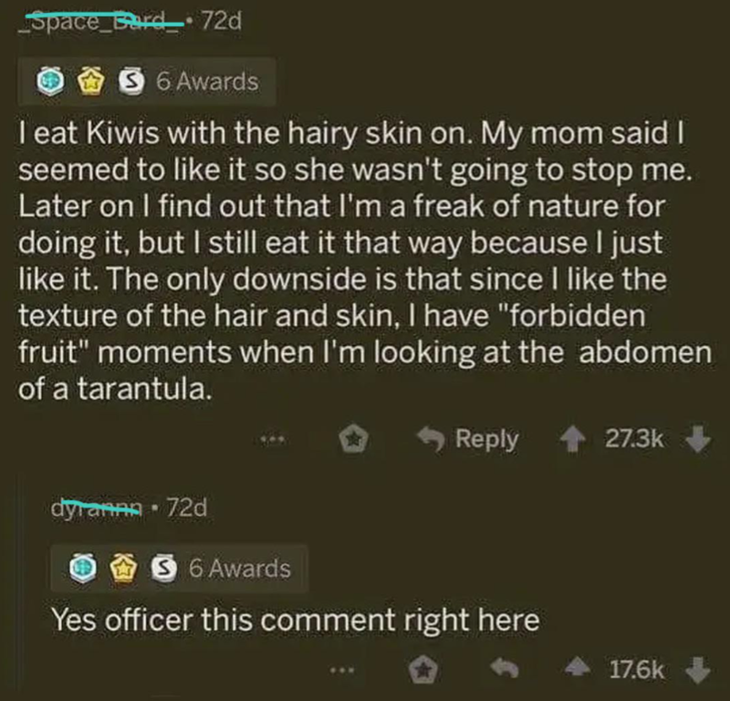 Space_Bard_72d 6 Awards I eat Kiwis with the hairy skin on. My mom said I seemed to like it so she wasn't going to stop me. Later on I find out that I'm a freak of nature for doing it, but I still eat it that way because I just like it. The only downside is that since I like the texture of the hair and skin, I have "forbidden fruit" moments when I'm looking at the abdomen of a tarantula. dyrannn - 72d Reply 27.3k 6 Awards Yes officer this comment right here 17.6k