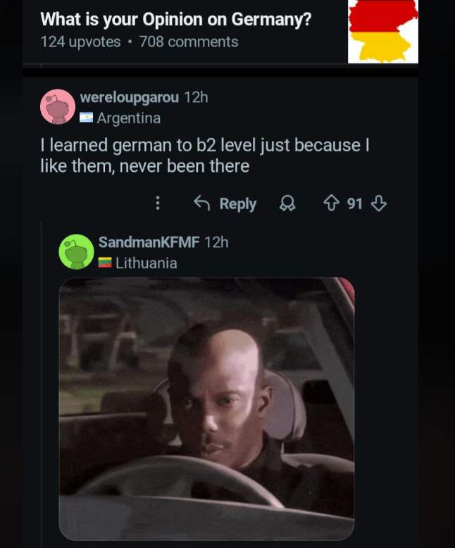 What is your Opinion on Germany? 124 upvotes 708 comments wereloupgarou 12h Argentina I learned german to b2 level just because I like them, never been there Reply 91 SandmanKFMF 12h Lithuania