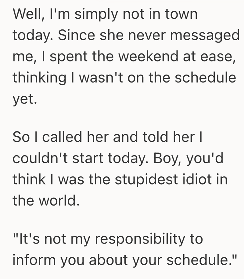 Well, I'm simply not in town today. Since she never messaged me, I spent the weekend at ease, thinking I wasn't on the schedule yet. So I called her and told her I couldn't start today. Boy, you'd think I was the stupidest idiot in the world. "It's not my responsibility to inform you about your schedule."
