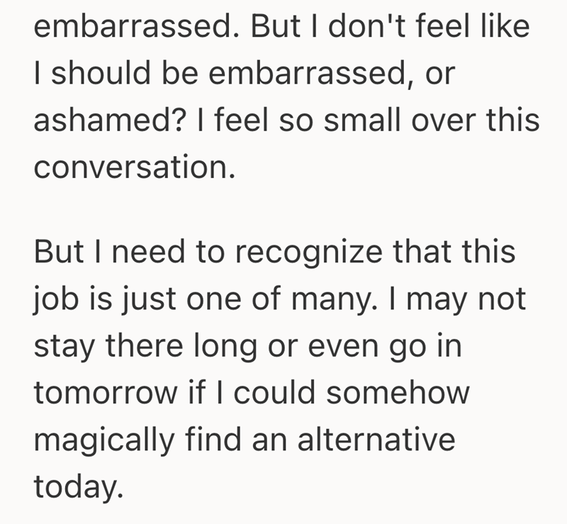 embarrassed. But I don't feel like I should be embarrassed, or ashamed? I feel so small over this conversation. But I need to recognize that this job is just one of many. I may not stay there long or even go in tomorrow if I could somehow magically find an alternative today.