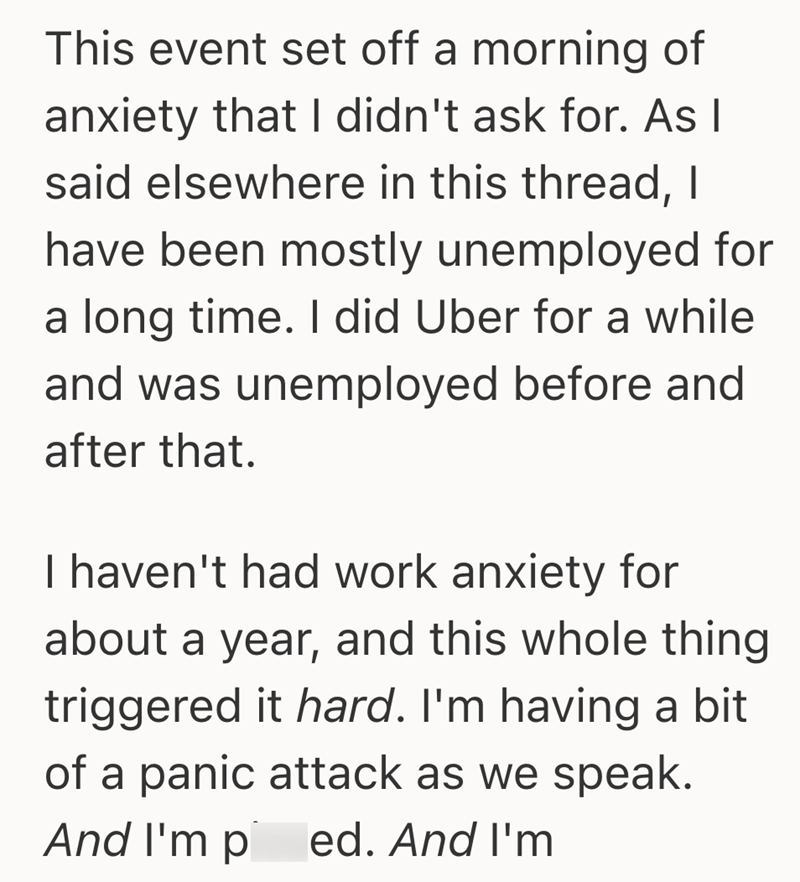 This event set off a morning of anxiety that I didn't ask for. As I said elsewhere in this thread, I have been mostly unemployed for a long time. I did Uber for a while and was unemployed before and after that. I haven't had work anxiety for about a year, and this whole thing triggered it hard. I'm having a bit of a panic attack as we speak. And I'm p ed. And I'm