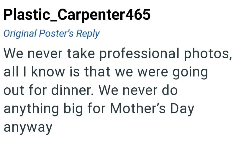 Plastic_Carpenter465 Original Poster's Reply We never take professional photos, all I know is that we were going out for dinner. We never do anything big for Mother's Day anyway