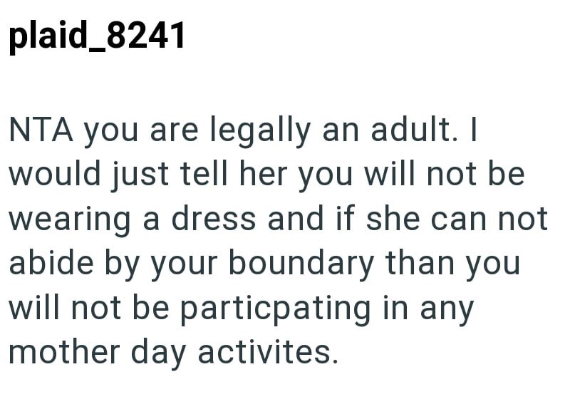 plaid_8241 NTA you are legally an adult. I would just tell her you will not be wearing a dress and if she can not abide by your boundary than you will not be particpating in any mother day activites.