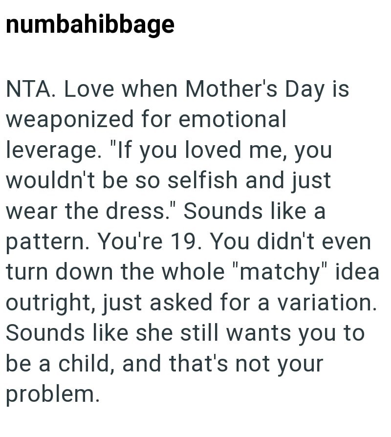 numbahibbage NTA. Love when Mother's Day is weaponized for emotional leverage. "If you loved me, you wouldn't be so selfish and just wear the dress." Sounds like a pattern. You're 19. You didn't even turn down the whole "matchy" idea outright, just asked for a variation. Sounds like she still wants you to be a child, and that's not your problem.