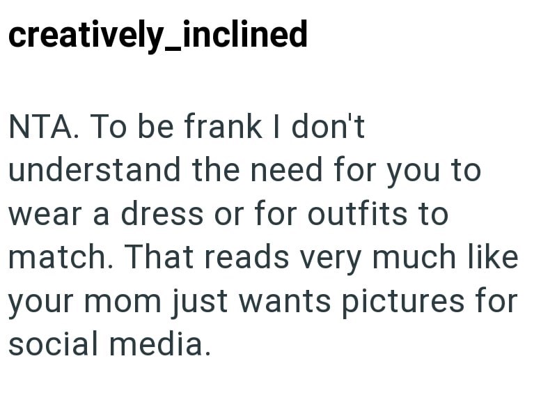 creatively_inclined NTA. To be frank I don't understand the need for you to wear a dress or for outfits to match. That reads very much like your mom just wants pictures for social media.