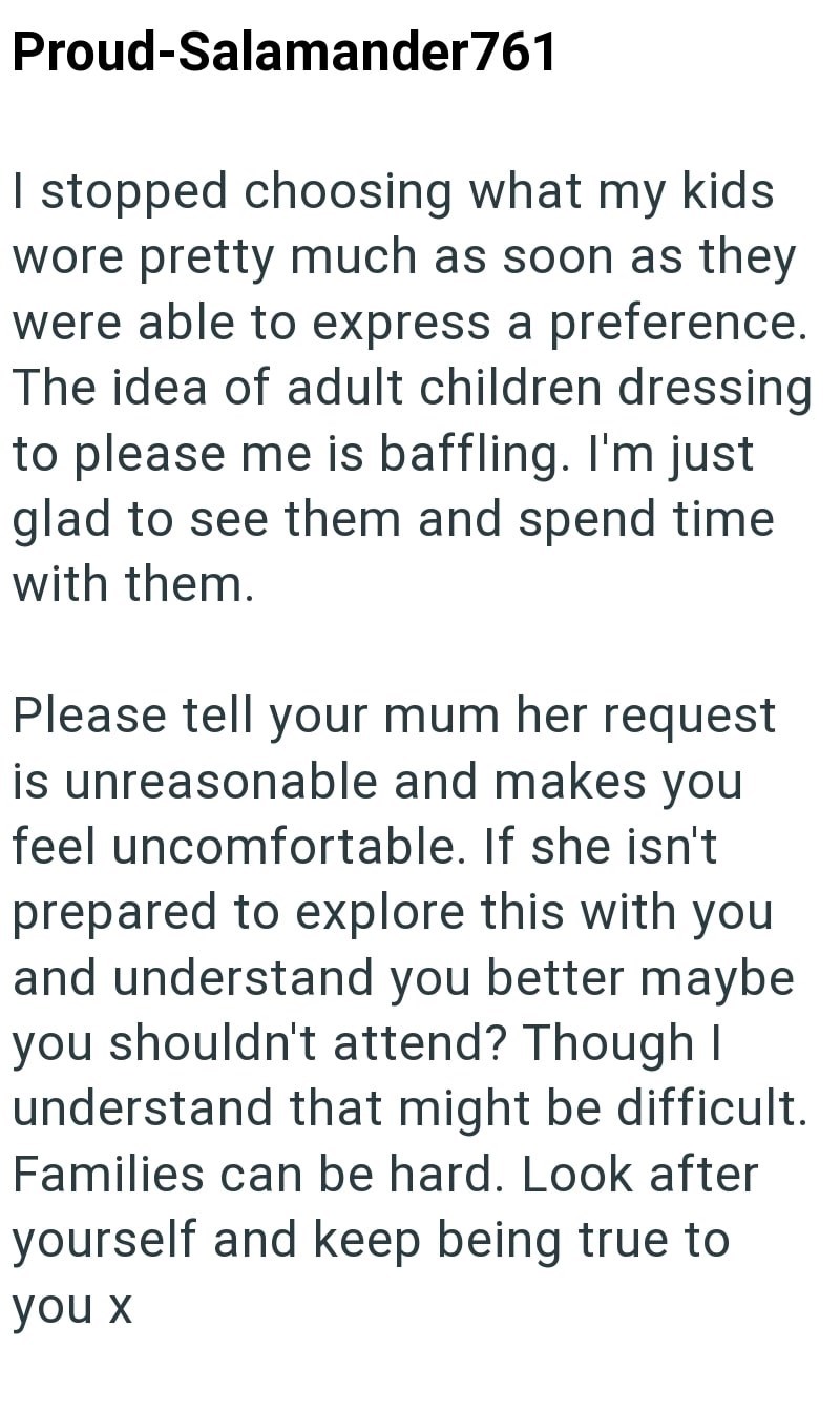 Proud-Salamander761 I stopped choosing what my kids wore pretty much as soon as they were able to express a preference. The idea of adult children dressing to please me is baffling. I'm just glad to see them and spend time with them. Please tell your mum her request is unreasonable and makes you feel uncomfortable. If she isn't prepared to explore this with you and understand you better maybe you shouldn't attend? Though I understand that might be difficult. Families can be hard. Look after your