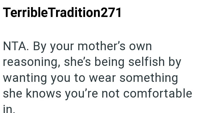 Terrible Tradition271 NTA. By your mother's own reasoning, she's being selfish by wanting you to wear something she knows you're not comfortable in.
