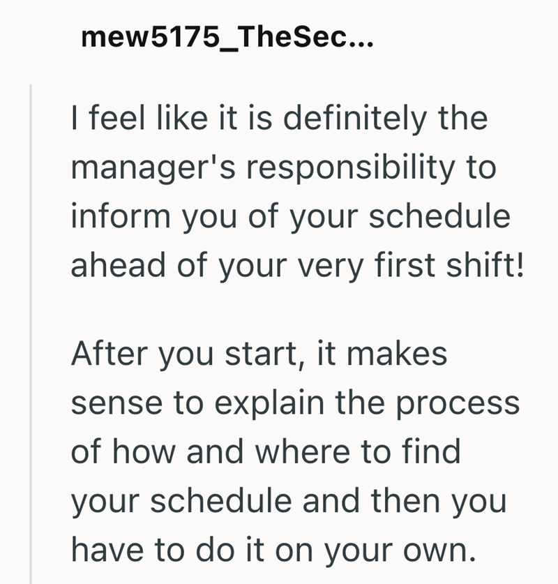 mew5175_TheSec... I feel like it is definitely the manager's responsibility to inform you of your schedule ahead of your very first shift! After you start, it makes sense to explain the process of how and where to find your schedule and then you have to do it on your own.