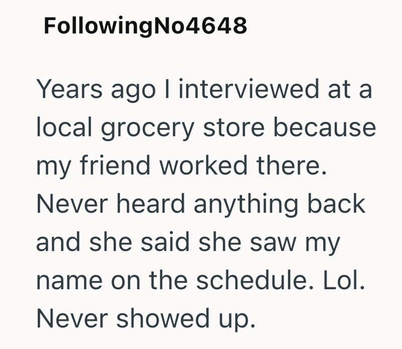 FollowingNo4648 Years ago I interviewed at a local grocery store because my friend worked there. Never heard anything back and she said she saw my name on the schedule. Lol. Never showed up.