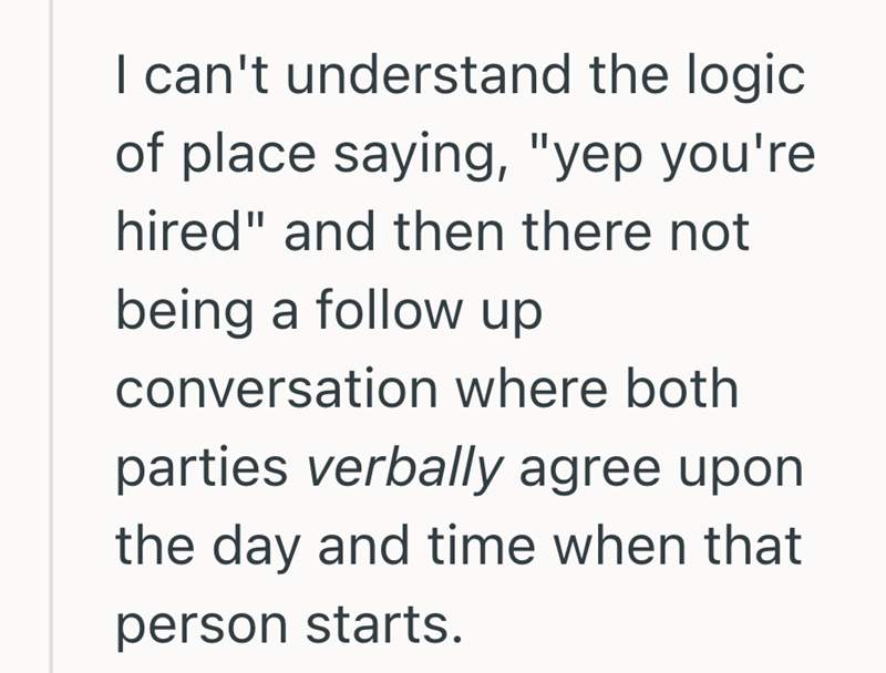 I can't understand the logic of place saying, "yep you're hired" and then there not being a follow up conversation where both parties verbally agree upon the day and time when that person starts.