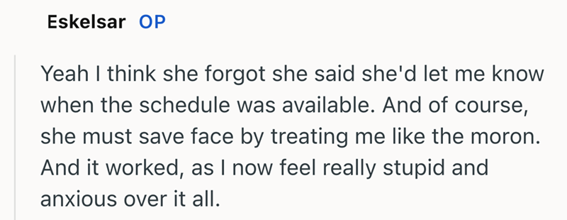 Eskelsar OP Yeah I think she forgot she said she'd let me know when the schedule was available. And of course, she must save face by treating me like the moron. And it worked, as I now feel really stupid and anxious over it all.