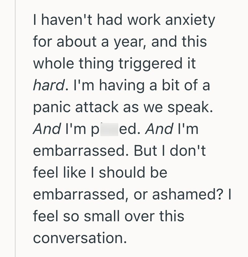 I haven't had work anxiety for about a year, and this whole thing triggered it hard. I'm having a bit of a panic attack as we speak. And I'm ped. And I'm embarrassed. But I don't feel like I should be embarrassed, or ashamed? I feel so small over this conversation.