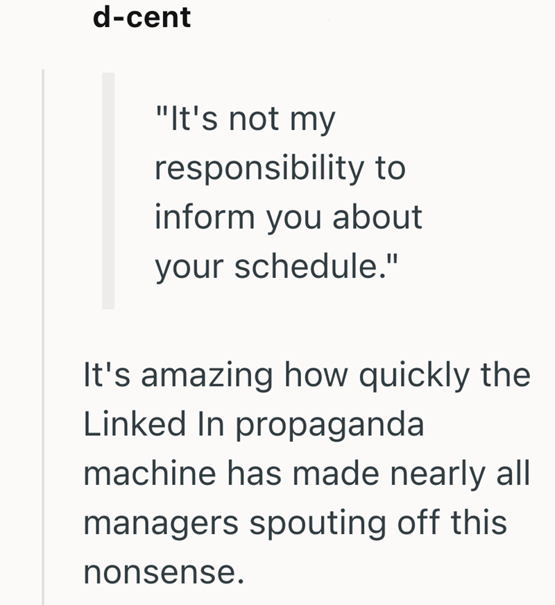d-cent "It's not my responsibility to inform you about your schedule." It's amazing how quickly the Linked In propaganda machine has made nearly all managers spouting off this nonsense.