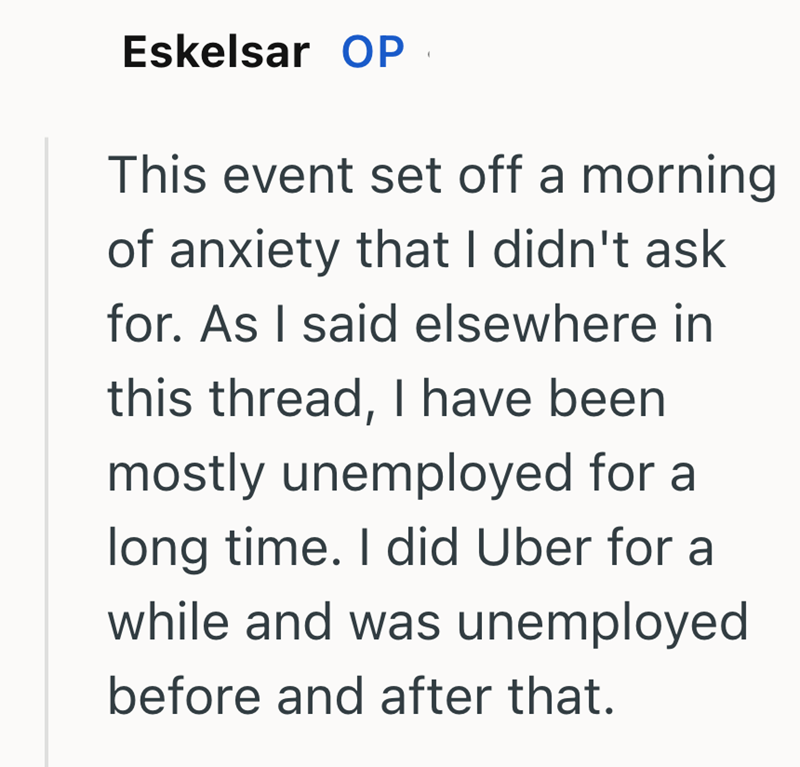Eskelsar OP This event set off a morning. of anxiety that I didn't ask for. As I said elsewhere in this thread, I have been mostly unemployed for a long time. I did Uber for a while and was unemployed before and after that.