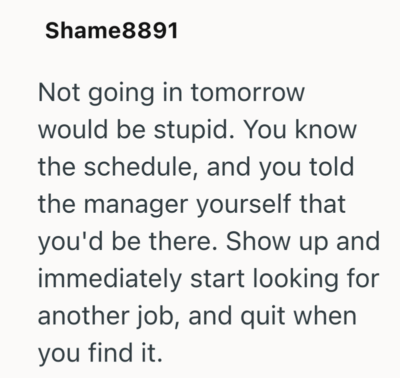 Shame8891 Not going in tomorrow would be stupid. You know the schedule, and you told the manager yourself that you'd be there. Show up and immediately start looking for another job, and quit when you find it.