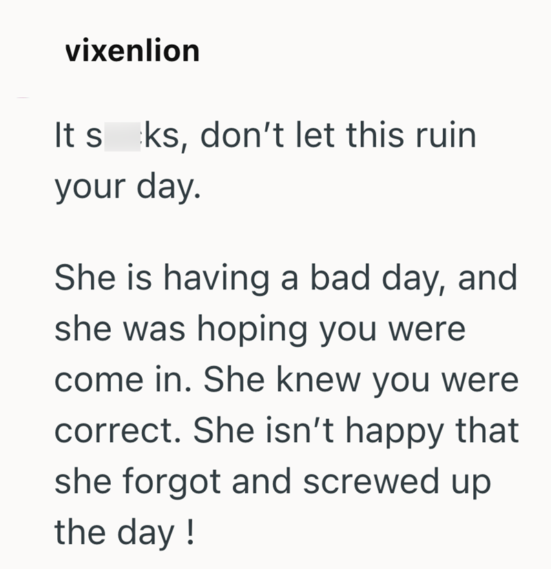 vixenlion It s ks, don't let this ruin your day. She is having a bad day, and she was hoping you were come in. She knew you were correct. She isn't happy that she forgot and screwed up the day!
