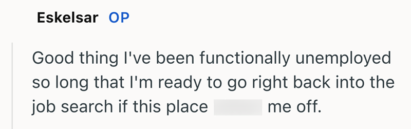Eskelsar OP Good thing I've been functionally unemployed so long that I'm ready to go right back into the job search if this place me off.