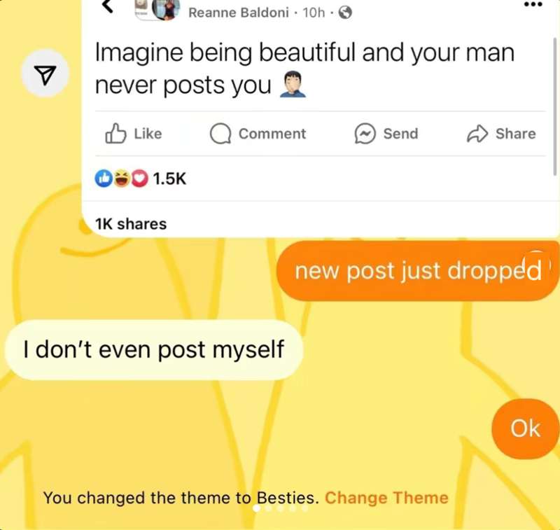 Reanne Baldoni · 10h - Imagine being beautiful and your man ▼ never posts you Like Q Comment Send Share 0*1.5K 1K shares I don't even post myself new post just dropped You changed the theme to Besties. Change Theme Ok