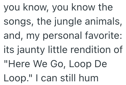 you know, you know the songs, the jungle animals, and, my personal favorite: its jaunty little rendition of "Here We Go, Loop De Loop." I can still hum