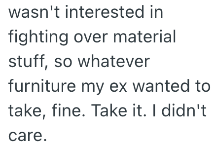 wasn't interested in fighting over material stuff, so whatever furniture my ex wanted to take, fine. Take it. I didn't care.