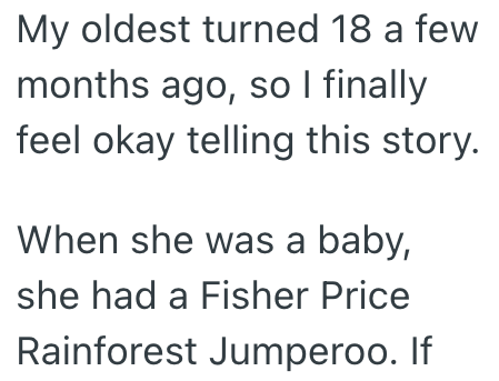 My oldest turned 18 a few months ago, so I finally feel okay telling this story. When she was a baby, she had a Fisher Price Rainforest Jumperoo. If