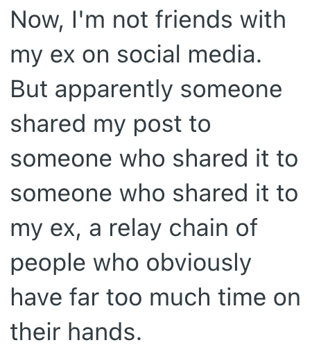 Now, I'm not friends with my ex on social media. But apparently someone shared my post to someone who shared it to someone who shared it to my ex, a relay chain of people who obviously have far too much time on their hands.