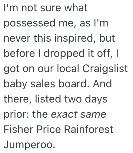 I'm not sure what possessed me, as I'm never this inspired, but before I dropped it off, I got on our local Craigslist baby sales board. And there, listed two days prior: the exact same Fisher Price Rainforest Jumperoo.
